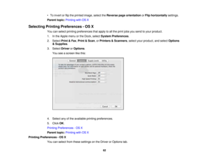 Page 62

•
To invert orflip the printed image,selecttheReverse pageorientation orFlip horizontally settings.
 Parent
topic:Printing withOSX
 Selecting
PrintingPreferences -OS X
 You
canselect printing preferences thatapply toall the print jobsyousend toyour product.
 1.
Inthe Apple menuorthe Dock, select System Preferences .
 2.
Select Print&Fax ,Print &Scan ,or Printers &Scanners ,select yourproduct, andselect Options
 &
Supplies .
 3.
Select Driver orOptions .
 You
seeascreen likethis:
 4.
Select anyofthe...