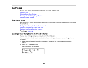 Page 65

Scanning

You
canscan original documents orphotos andsave them asdigital files.
 Starting
aScan
 Selecting
EpsonScanSettings
 Scanning
withOSXUsing Image Capture
 Scanning
SpecialProjects
 Starting
aScan
 After
placing youroriginal documents orphotos onyour product forscanning, startscanning usingoneof
 these
methods.
 Starting
aScan Using theProduct ControlPanel
 Starting
aScan Using theEpson ScanIcon
 Starting
aScan fromaScanning Program
 Parent
topic:Scanning
 Starting
aScan Using theProduct...