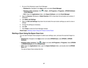 Page 67

1.
Doone ofthe following toopen Event Manager:
 •
Windows 8.x:Navigate tothe Apps screen andselect Event Manager .
 •
Windows (otherversions) :Click orStart >All Programs orPrograms >EPSON Software
 >
Event Manager .
 •
OS X:Open theApplications folder,clickEpson Software ,and click Event Manager .
 2.
Open theScanner (Windows) orSelect Scanner (OSX)drop-down listand select yourproduct, if
 necessary.

3.
Click Make JobSettings .
 4.
Open theEdit JobSettings drop-down listand select thescan button...