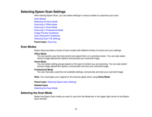 Page 71

Selecting
EpsonScanSettings
 After
starting EpsonScan,youcanselect settings invarious modestocustomize yourscan.
 Scan
Modes
 Selecting
theScan Mode
 Scanning
inOffice Mode
 Scanning
inHome Mode
 Scanning
inProfessional Mode
 Image
Preview Guidelines
 Scan
Resolution Guidelines
 Selecting
ScanFileSettings
 Parent
topic:Scanning
 Scan
Modes
 Epson
Scanprovides achoice ofscan modes withdifferent levelsofcontrol overyoursettings.
 Office
Mode
 You
canquickly scantextdocuments andadjust themonapreview...