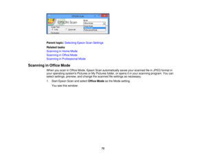 Page 72

Parent
topic:Selecting EpsonScanSettings
 Related
tasks
 Scanning
inHome Mode
 Scanning
inOffice Mode
 Scanning
inProfessional Mode
 Scanning
inOffice Mode
 When
youscan inOffice Mode, Epson Scanautomatically savesyourscanned fileinJPEG format in
 your
operating systemsPicturesorMy Pictures folder,oropens itin your scanning program.Youcan
 select
settings, preview, andchange thescanned filesettings asnecessary.
 1.
Start Epson Scanandselect Office Modeasthe Mode setting.
 You
seethiswindow:
 72 