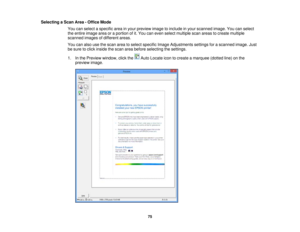 Page 75

Selecting
aScan Area-Office Mode
 You
canselect aspecific areainyour preview imagetoinclude inyour scanned image.Youcanselect
 the
entire image areaoraportion ofit.You caneven select multiple scanareas tocreate multiple
 scanned
imagesofdifferent areas.
 You
canalso usethescan areatoselect specific ImageAdjustments settingsforascanned image.Just
 be
sure toclick inside thescan areabefore selecting thesettings.
 1.
Inthe Preview window, clickthe AutoLocate icontocreate amarquee (dottedline)onthe...