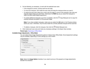 Page 76

2.
Dothe following, asnecessary, towork withtheselected scanarea:
 •
Ifthe marquee iscorrect, continue withthenext step.
 •
To move themarquee, clickinside thescan areaanddrag themarquee whereyouwant it.
 •
To resize thescan area, place yourcursor overtheedge orcorner ofthe marquee, thenclickand
 drag
theedges whereyouwant them. (Holddown theShift keyasyou resize themarquee to
 retain
thesame width/height proportions.)
 •
To create additional marquees (upto50, ifavailable), clickthe CopyMarquee...