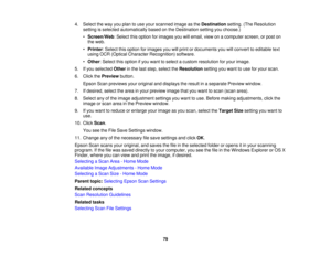 Page 79

4.
Select theway youplan touse your scanned imageasthe Destination setting.(TheResolution
 setting
isselected automatically basedonthe Destination settingyouchoose.)
 •
Screen/Web :Select thisoption forimages youwillemail, viewonacomputer screen,orpost on
 the
web.
 •
Printer :Select thisoption forimages youwillprint ordocuments youwillconvert toeditable text
 using
OCR(Optical Character Recognition) software.
 •
Other :Select thisoption ifyou want toselect acustom resolution foryour image.
 5.
Ifyou...