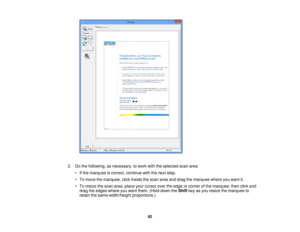 Page 82

2.
Dothe following, asnecessary, towork withtheselected scanarea:
 •
Ifthe marquee iscorrect, continue withthenext step.
 •
To move themarquee, clickinside thescan areaanddrag themarquee whereyouwant it.
 •
To resize thescan area, place yourcursor overtheedge orcorner ofthe marquee, thenclickand
 drag
theedges whereyouwant them. (Holddown theShift keyasyou resize themarquee to
 retain
thesame width/height proportions.)
 82 