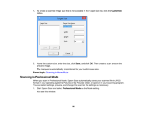 Page 86

4.
Tocreate ascanned imagesizethatisnot available inthe Target Sizelist,click theCustomize
 option.

5.
Name thecustom size,enter thesize, clickSave ,and click OK.Then create ascan areaonthe
 preview
image.
 The
marquee isautomatically proportionedforyour custom scansize.
 Parent
topic:Scanning inHome Mode
 Scanning
inProfessional Mode
 When
youscan inProfessional Mode,Epson Scanautomatically savesyourscanned fileinJPEG
 format
inyour operating systemsPicturesorMy Pictures folder,oropens itin your...