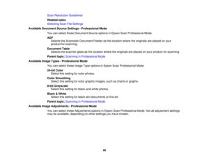 Page 89

Scan
Resolution Guidelines
 Related
tasks
 Selecting
ScanFileSettings
 Available
Document SourceSettings -Professional Mode
 You
canselect theseDocument Sourceoptions inEpson ScanProfessional Mode.
 ADF

Selects
theAutomatic Document Feederasthe location wheretheoriginals areplaced onyour
 product
forscanning.
 Document
Table
 Selects
thescanner glassasthe location wheretheoriginals areplaced onyour product forscanning.
 Parent
topic:Scanning inProfessional Mode
 Available
ImageTypes-Professional Mode...