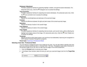 Page 91

Histogram
Adjustment
 Provides
agraphical interfaceforadjusting highlight,shadow,andgamma levelsindividually. (For
 advanced
usersonly.)Clickthe histogram icontoaccess thesettings.
 Tone
Correction
 Provides
agraphical interfaceforadjusting tonelevels individually. (Foradvanced usersonly.)Click
 the
tonecorrection icontoaccess thesettings.
 Brightness

Adjusts
theoverall lightness anddarkness ofthe scanned image.
 Contrast

Adjusts
thedifference betweenthelight anddark areas ofthe overall scanned...
