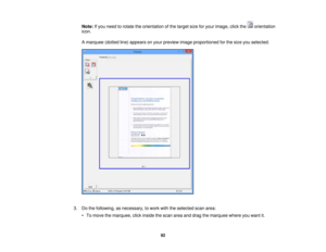 Page 92

Note:
Ifyou need torotate theorientation ofthe target sizeforyour image, clickthe orientation
 icon.

A
marquee (dottedline)appears onyour preview imageproportioned forthe size youselected.
 3.
Dothe following, asnecessary, towork withtheselected scanarea:
 •
To move themarquee, clickinside thescan areaanddrag themarquee whereyouwant it.
 92 