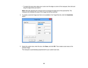 Page 93

•
To resize thescan area, place yourcursor overtheedge orcorner ofthe marquee, thenclickand
 drag
theedge where youwant it.
 Note:
Manually adjustingthemarquee willnot change thetarget sizeofthe scanned file.The
 marquee
onlyindicates thearea ofthe image thatwillbescanned.
 4.
Tocreate ascanned imagesizethatisnot available inthe Target Sizelist,click theCustomize
 option.

5.
Name thecustom size,enter thesize, clickSave ,and click OK.Then create ascan areaonthe
 preview
image.
 The
marquee...