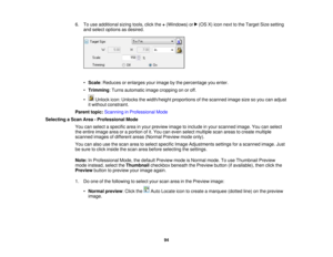 Page 94

6.
Touse additional sizingtools,clickthe+(Windows) or(OSX)icon next tothe Target Sizesetting
 and
select options asdesired.
 •
Scale :Reduces orenlarges yourimage bythe percentage youenter.
 •
Trimming :Turns automatic imagecropping onoroff.
 •
Unlock icon:Unlocks thewidth/height proportionsofthe scanned imagesizesoyou canadjust
 it
without constraint.
 Parent
topic:Scanning inProfessional Mode
 Selecting
aScan Area-Professional Mode
 You
canselect aspecific areainyour preview imagetoinclude inyour...