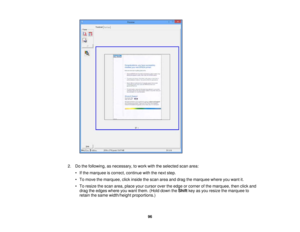 Page 96

2.
Dothe following, asnecessary, towork withtheselected scanarea:
 •
Ifthe marquee iscorrect, continue withthenext step.
 •
To move themarquee, clickinside thescan areaanddrag themarquee whereyouwant it.
 •
To resize thescan area, place yourcursor overtheedge orcorner ofthe marquee, thenclickand
 drag
theedges whereyouwant them. (Holddown theShift keyasyou resize themarquee to
 retain
thesame width/height proportions.)
 96 