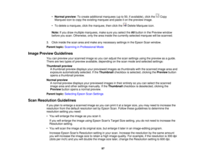 Page 97

•
Normal preview :To create additional marquees (upto50, ifavailable), clickthe Copy
 Marquee
icontocopy theexisting marquee andpaste iton the preview image.
 •
To delete amarquee, clickthemarquee, thenclickthe DeleteMarquee icon.
 Note:
Ifyou draw multiple marquees, makesureyouselect theAllbutton inthe Preview window
 before
youscan. Otherwise, onlythearea inside thecurrently selectedmarquee willbescanned.
 3.
Click inside thescan areaandmake anynecessary settingsinthe Epson Scanwindow.
 Parent...