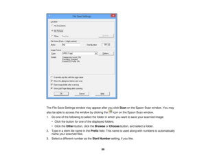 Page 99

The
FileSave Settings windowmayappear afteryouclick Scan onthe Epson Scanwindow. Youmay
 also
beable toaccess thewindow byclicking theicononthe Epson Scanwindow.
 1.
Doone ofthe following toselect thefolder inwhich youwant tosave yourscanned image:
 •
Click thebutton forone ofthe displayed folders.
 •
Click theOther button, clicktheBrowse orChoose button,andselect afolder.
 2.
Type inastem filename inthe Prefix field.Thisname isused along withnumbers toautomatically
 name
yourscanned files.
 3.
Select...