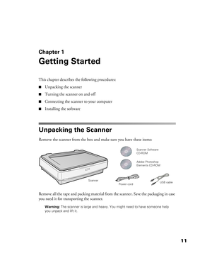 Page 1111
Chapter 1
Getting Started
This chapter describes the following procedures:
■Unpacking the scanner
■Turning the scanner on and off
■Connecting the scanner to your computer
■Installing the software
Unpacking the Scanner
Remove the scanner from the box and make sure you have these items:
Remove all the tape and packing material from the scanner. Save the packaging in case 
you need it for transporting the scanner.
Warning: The scanner is large and heavy. You might need to have someone help 
you unpack...