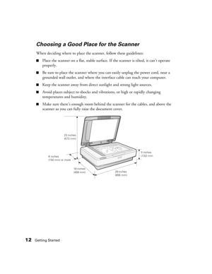 Page 1212Getting Started
Choosing a Good Place for the Scanner
When deciding where to place the scanner, follow these guidelines:
■Place the scanner on a flat, stable surface. If the scanner is tilted, it can’t operate 
properly.
■Be sure to place the scanner where you can easily unplug the power cord, near a 
grounded wall outlet, and where the interface cable can reach your computer. 
■Keep the scanner away from direct sunlight and strong light sources.
■Avoid places subject to shocks and vibrations, or high...