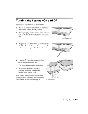 Page 13Getting Started13
Turning the Scanner On and Off
Follow these steps to turn on the scanner:
1. Pull up the transportation lock on the back of 
the scanner to the 
Unlock position.
2. Before you plug in the scanner, make sure it is 
turned off (the . Power button is not pushed 
in). 
3. Plug one end of the scanner’s power cord into 
the AC inlet at the back of the scanner, and the 
other end into a grounded electrical outlet.
4. Press the . Power button on the front 
of the scanner to turn it on. 
The...