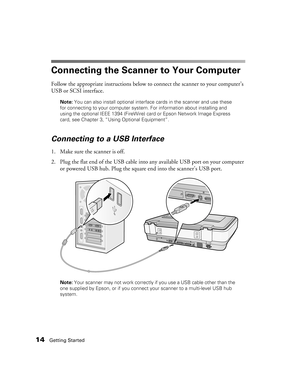 Page 1414Getting Started
Connecting the Scanner to Your Computer
Follow the appropriate instructions below to connect the scanner to your computer’s 
USB or SCSI interface. 
Note: You can also install optional interface cards in the scanner and use these 
for connecting to your computer system. For information about installing and 
using the optional IEEE 1394 (FireWire) card or Epson Network Image Express 
card, see Chapter 3, “Using Optional Equipment”.
Connecting to a USB Interface
1. Make sure the scanner...