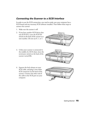 Page 15Getting Started15
Connecting the Scanner to a SCSI Interface
In order to use the SCSI connection, you need to make sure your computer has a 
SCSI board and any necessary SCSI software installed. Then follow these steps to 
connect the scanner:
1. Make sure the scanner is off.
2. If you have another SCSI device that 
uses SCSI ID 2, turn the SCSI ID 
switch on the back of the scanner to a 
new number. Do not use 0, 1, or 7.
3. Unless your scanner is connected in 
the middle of a SCSI chain, leave the...