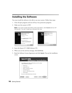 Page 1616Getting Started
Installing the Software
You must install the software to be able to use your scanner. Follow these steps:
1. Close all open programs and turn off any virus protection programs.
2. Make sure the scanner is OFF. 
Note: If you see a screen like either of the ones below, click Cancel and turn off 
the scanner. You can’t install your software that way.
3. Insert the Epson GT-15000 Software CD.
4. When you see the antivirus message, click 
Continue.
5. Read the Software License Agreement and...