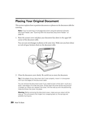 Page 2020How To Scan
Placing Your Original Document
This section explains how to position documents or photos on the document table for 
scanning. 
Note: If you’re scanning a multi-page document using the optional automatic 
document feeder, see “Scanning With the Automatic Document Feeder” on 
page 45.
1. Raise the scanner cover and place your document face down in the upper left 
corner of the document table.
You can scan several pages or photos at the same time. Make sure you leave about 
an inch of space...
