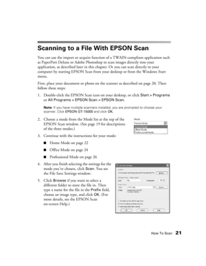 Page 21How To Scan21
Scanning to a File With EPSON Scan
You can use the import or acquire function of a TWAIN-compliant application such 
as PaperPort Deluxe or Adobe Photoshop to scan images directly into your 
application, as described later in this chapter. Or you can scan directly to your 
computer by starting EPSON Scan from your desktop or from the Windows Start 
menu. 
First, place your document or photo on the scanner as described on page 20. Then 
follow these steps:
1. Double-click the EPSON Scan icon...