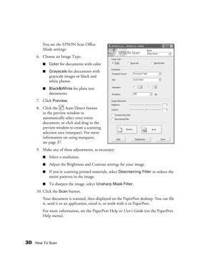 Page 3030How To Scan
You see the EPSON Scan Office 
Mode settings:
6. Choose an Image Type:
■Color for documents with color
■Grayscale for documents with 
grayscale images or black and 
white photos
■Black&White for plain text 
documents
7. Click 
Preview. 
8. Click the   Auto Detect button 
in the preview window to 
automatically select your entire 
document, or click and drag in the 
preview window to create a scanning 
selection area (marquee). For more 
information on using marquees, 
seepage37.
9. Make any...