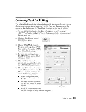 Page 31How To Scan31
Scanning Text for Editing
The ABBYY FineReader Sprint software included with your scanner lets you convert 
almost any printed document to text you can edit. Place your document(s) on the 
scanner as described on page 20. Then follow these steps to scan text for editing:
1. To start ABBYY FineReader, click 
Start > Programs or All Programs > 
ABBYY FineReader 5.0 Sprint. You see the program window with menus and 
buttons at the top.
2. Click the 
Scan&Read button. 
EPSON Scan opens.
3....