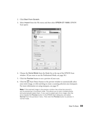 Page 33How To Scan33
2. Click Start From Scratch. 
3. Select 
Import from the File menu and then select EPSON GT-15000. EPSON 
Scan opens:
4. Choose the 
Home Mode from the Mode list at the top of the EPSON Scan 
window. (If you want to use the Professional Mode, see page 26.) 
5. Click the 
Preview button to see a preview of your scan.
6. Click the   Auto Detect button in the preview window to automatically select 
your entire image, or click and drag to create a scanning selection area (marquee). 
For more...