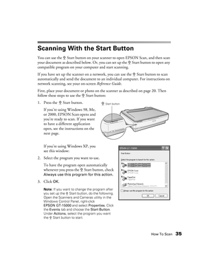 Page 35How To Scan35
Scanning With the Start Button
You can use the a Start button on your scanner to open EPSON Scan, and then scan 
your document as described below. Or, you can set up the a Start button to open any 
compatible program on your computer and start scanning.
If you have set up the scanner on a network, you can use the a Start button to scan 
automatically and send the document to an individual computer. For instructions on 
network scanning, see your on-screen Reference Guide.
First, place your...