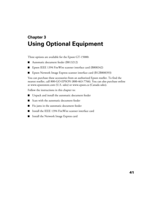 Page 4141
Chapter 3
Using Optional Equipment
Three options are available for the Epson GT-15000: 
■Automatic document feeder (B813212) 
■Epson IEEE 1394 FireWire scanner interface card (B808342)
■Epson Network Image Express scanner interface card (B12B808393) 
You can purchase these accessories from an authorized Epson reseller. To find the 
nearest reseller, call 800-GO-EPSON (800-463-7766). You can also purchase online 
at www.epsonstore.com (U.S. sales) or www.epson.ca (Canada sales).
Follow the instructions...
