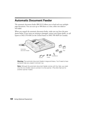 Page 4242Using Optional Equipment
Automatic Document Feeder
The automatic document feeder (B813212) allows you to load and scan multiple-
page documents. You can scan up to 100 sheets at a time, either one-sided or 
two-sided. 
When you unpack the automatic document feeder, make sure you have the parts 
shown below. If any items are missing or damaged, contact your Epson dealer, or call 
Epson at (562) 276-4382 (in the United States) or (905) 709-3839 (in Canada).
Warning: The automatic document feeder is large...