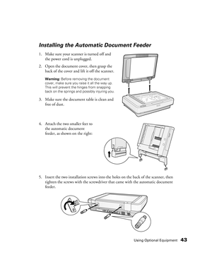 Page 43Using Optional Equipment43
Installing the Automatic Document Feeder
1. Make sure your scanner is turned off and 
the power cord is unplugged. 
2. Open the document cover, then grasp the 
back of the cover and lift it off the scanner.
Warning: Before removing the document 
cover, make sure you raise it all the way up. 
This will prevent the hinges from snapping 
back on the springs and possibly injuring you.
3. Make sure the document table is clean and 
free of dust.
4. Attach the two smaller feet to 
the...