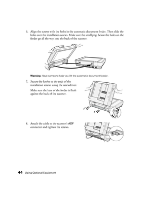 Page 4444Using Optional Equipment
6. Align the screws with the holes in the automatic document feeder. Then slide the 
holes over the installation screws. Make sure the small pegs below the holes on the 
feeder go all the way into the back of the scanner.
Warning: Have someone help you lift the automatic document feeder.
7. Secure the knobs to the ends of the 
installation screws using the screwdriver. 
Make sure the base of the feeder is flush 
against the back of the scanner.
8. Attach the cable to the...