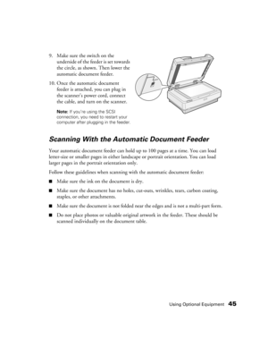 Page 45Using Optional Equipment45
9. Make sure the switch on the 
underside of the feeder is set towards 
the circle, as shown. Then lower the 
automatic document feeder.
10. Once the automatic document 
feeder is attached, you can plug in 
the scanner’s power cord, connect 
the cable, and turn on the scanner.
Note: If you’re using the SCSI 
connection, you need to restart your 
computer after plugging in the feeder.
Scanning With the Automatic Document Feeder
Your automatic document feeder can hold up to 100...