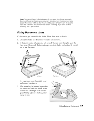 Page 47Using Optional Equipment47
Note: You can still scan individual pages, if you want. Just lift the automatic 
document feeder and place your document face down on the document table. 
Select Document Table as the Document Source in EPSON Scan. Be sure to 
close the automatic document feeder before scanning. If you open it while 
scanning, you’ll get an error.
Fixing Document Jams
If a document gets jammed in the feeder, follow these steps to clear it:
1. Lift up the feeder and determine where the jam...