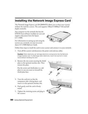 Page 5050Using Optional Equipment
Installing the Network Image Express Card 
The Network Image Express card (B12B808393) allows you to share your scanner 
without the need for a server. The card supports 10BaseT/100BaseT full and half 
duplex networks. 
Any computer on the network that has the 
EPSON Scan software installed can scan and 
import a document from the Epson 
GT-15000.
For information on setting up and using the 
scanner on a network, see your on-screen 
Epson GT-15000 Reference Guide.
Follow these...