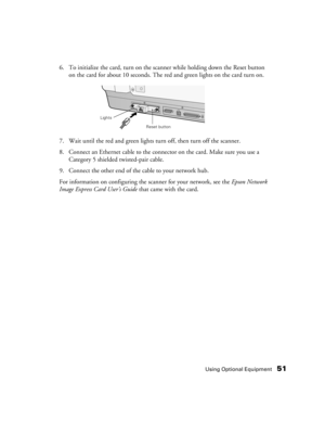 Page 51Using Optional Equipment51
6. To initialize the card, turn on the scanner while holding down the Reset button 
on the card for about 10 seconds. The red and green lights on the card turn on.
7. Wait until the red and green lights turn off, then turn off the scanner.
8. Connect an Ethernet cable to the connector on the card. Make sure you use a 
Category 5 shielded twisted-pair cable.
9. Connect the other end of the cable to your network hub.
For information on configuring the scanner for your network,...