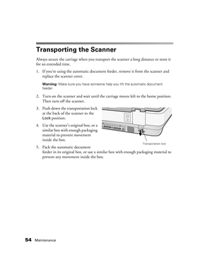 Page 5454Maintenance
Transporting the Scanner
Always secure the carriage when you transport the scanner a long distance or store it 
for an extended time.
1. If you’re using the automatic document feeder, remove it from the scanner and 
replace the scanner cover. 
Warning: Make sure you have someone help you lift the automatic document 
feeder. 
2. Turn on the scanner and wait until the carriage moves left to the home position. 
Then turn off the scanner.
3. Push down the transportation lock 
at the back of the...