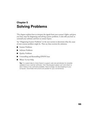 Page 5555
Chapter 5
Solving Problems
This chapter explains how to interpret the signals from your scanner’s lights, and gives 
you basic steps for diagnosing and solving scanner problems. It also tells you how to 
uninstall your software and how to contact Epson.
See “Diagnosing Scanner Problems” in the next section to determine what the cause 
of your scanner problem might be. Then see these sections for solutions:
■Scanner Problems
■Software Problems
■Quality Problems
■Uninstalling and Reinstalling EPSON...