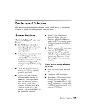 Page 57Solving Problems57
Problems and Solutions
Here are some troubleshooting tips if you’re having trouble setting up your scanner, 
scanning, or getting the quality you want from your scans.
Scanner Problems
The Ready light doesn’t come on or 
flashes.
 
■The Ready light flashes when 
scanning is in progress. If you are 
scanning a large file, wait for 
scanning to finish.
■Make sure the scanner power cord 
is securely plugged into the 
scanner and the power outlet, and 
that the scanner is turned on. If the...