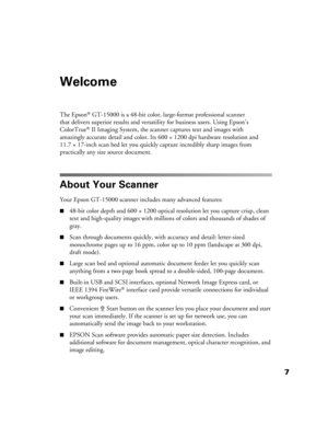 Page 77
Welcome
The Epson® GT-15000 is a 48-bit color, large-format professional scanner 
that delivers superior results and versatility for business users. Using Epson’s 
ColorTrue
® II Imaging System, the scanner captures text and images with 
amazingly accurate detail and color. Its 600 × 1200 dpi hardware resolution and 
11.7 × 17-inch scan bed let you quickly capture incredibly sharp images from 
practically any size source document.
About Your Scanner
Your Epson GT-15000 scanner includes many advanced...