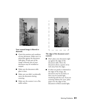 Page 61Solving Problems61
Your scanned image is blurred or 
distorted.
■Check the position and condition 
of your document. Make sure it is 
placed flat against the document 
table glass. If only part of the 
image is blurred, part of your 
document may be wrinkled or 
warped. 
■Make sure the document table 
glass is clean.
■Make sure you didn’t accidentally 
move the document during 
scanning.
■Make sure the scanner is on a flat, 
stable surface.
The edges of the document aren’t 
scanned.
■Don’t place your...