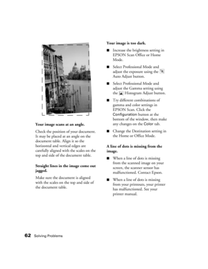 Page 6262Solving Problems
Your image scans at an angle.
Check the position of your document. 
It may be placed at an angle on the 
document table. Align it so the 
horizontal and vertical edges are 
carefully aligned with the scales on the 
top and side of the document table. 
Straight lines in the image come out 
jagged.
Make sure the document is aligned 
with the scales on the top and side of 
the document table. 
Your image is too dark.
■Increase the brightness setting in 
EPSON Scan Office or Home 
Mode....