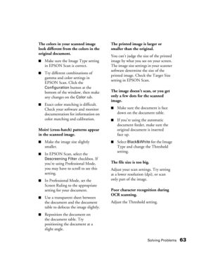 Page 63Solving Problems63
The colors in your scanned image 
look different from the colors in the 
original document.
■Make sure the Image Type setting 
in EPSON Scan is correct.
■Try different combinations of 
gamma and color settings in 
EPSON Scan. Click the 
Configuration button at the 
bottom of the window, then make 
any changes on the 
Color tab. 
■Exact color matching is difficult. 
Check your software and monitor 
documentation for information on 
color matching and calibration.
Moiré (cross-hatch)...