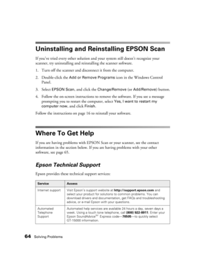 Page 6464Solving Problems
Uninstalling and Reinstalling EPSON Scan
If you’ve tried every other solution and your system still doesn’t recognize your 
scanner, try uninstalling and reinstalling the scanner software.
1. Turn off the scanner and disconnect it from the computer.
2. Double-click the 
Add or Remove Programs icon in the Windows Control 
Panel.
3. Select 
EPSON Scan, and click the Change/Remove (or Add/Remove) button.
4. Follow the on-screen instructions to remove the software. If you see a message...