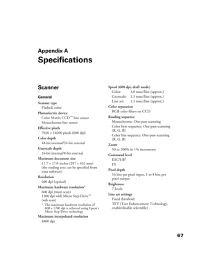 Page 6767
Appendix A
Specifications
Scanner
General
Scanner type
Flatbed, color
Photoelectric device
Color Matrix CCD
™ line sensor
Monochrome line sensor
Effective pixels
7020 × 10200 pixels (600 dpi)
Color depth 
48-bit internal/24-bit external
Grayscale depth
16-bit internal/8-bit external
Maximum document size
11.7 × 17.0 inches (297 × 432 mm)
(the reading area can be specified from 
your software)
Resolution
600 dpi (optical) 
Maximum hardware resolution*
600 dpi (main scan)
1200 dpi with Micro Step Drive...