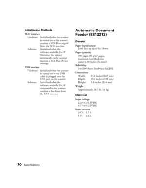 Page 7070Specifications
Initialization Methods
SCSI interface
Hardware: Initialized when the scanner 
is turned on or the scanner 
receives a SCSI Reset signal 
from the SCSI interface
Software: Initialized when the 
software sends the Esc @ 
(initialize the scanner 
command), or the scanner 
receives a SCSI Bus Device 
message
USB interface
Hardware: Initialized when the scanner 
is turned on or the USB 
cable is plugged into the 
USB port on the scanner
Software: Initialized when the 
software sends the Esc @...