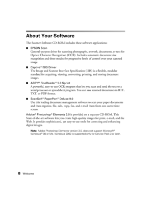 Page 88Welcome
About Your Software
The Scanner Software CD-ROM includes these software applications:
■EPSON Scan
General-purpose driver for scanning photographs, artwork, documents, or text for 
Optical Character Recognition (OCR). Includes automatic document size 
recognition and three modes for progressive levels of control over your scanned 
image.
■Captiva® ISIS Driver
The Image and Scanner Interface Specification (ISIS) is a flexible, modular 
standard for acquiring, viewing, converting, printing, and...