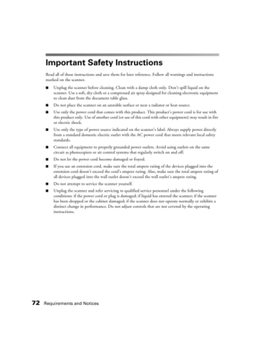 Page 7272Requirements and Notices
Important Safety Instructions
Read all of these instructions and save them for later reference. Follow all warnings and instructions 
marked on the scanner.
■Unplug the scanner before cleaning. Clean with a damp cloth only. Don’t spill liquid on the 
scanner. Use a soft, dry cloth or a compressed air spray designed for cleaning electronic equipment 
to clean dust from the document table glass. 
■Do not place the scanner on an unstable surface or near a radiator or heat source....